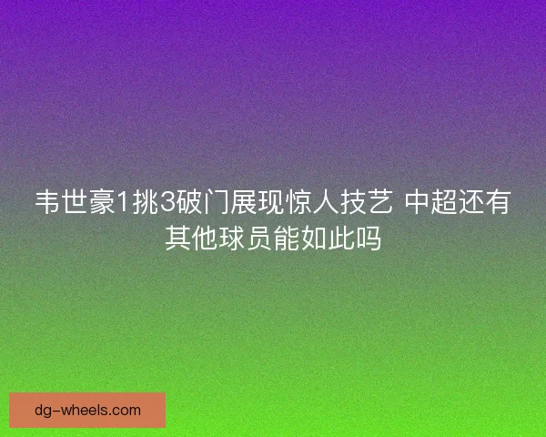 韦世豪1挑3破门展现惊人技艺 中超还有其他球员能如此吗